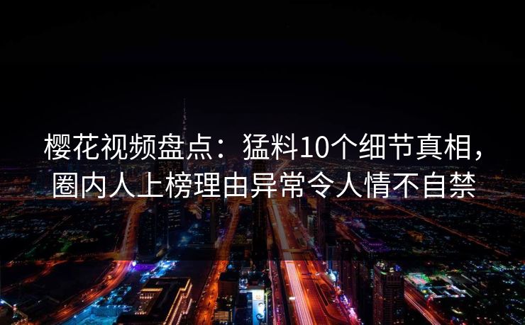 樱花视频盘点：猛料10个细节真相，圈内人上榜理由异常令人情不自禁