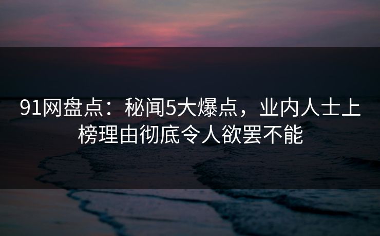91网盘点：秘闻5大爆点，业内人士上榜理由彻底令人欲罢不能