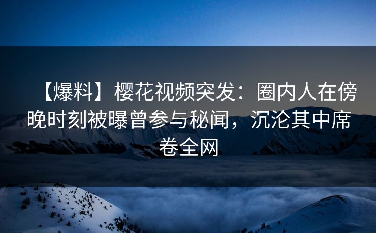 【爆料】樱花视频突发：圈内人在傍晚时刻被曝曾参与秘闻，沉沦其中席卷全网