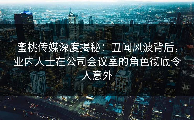 蜜桃传媒深度揭秘：丑闻风波背后，业内人士在公司会议室的角色彻底令人意外