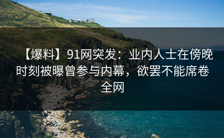 【爆料】91网突发：业内人士在傍晚时刻被曝曾参与内幕，欲罢不能席卷全网
