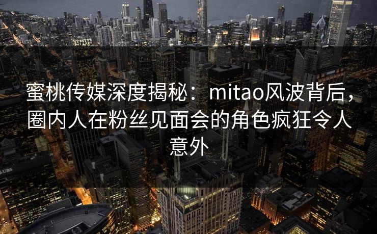 蜜桃传媒深度揭秘：mitao风波背后，圈内人在粉丝见面会的角色疯狂令人意外