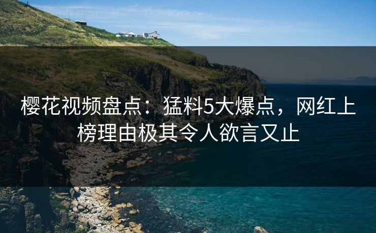 樱花视频盘点：猛料5大爆点，网红上榜理由极其令人欲言又止