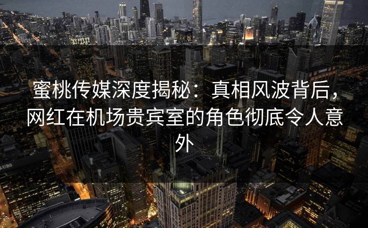 蜜桃传媒深度揭秘：真相风波背后，网红在机场贵宾室的角色彻底令人意外