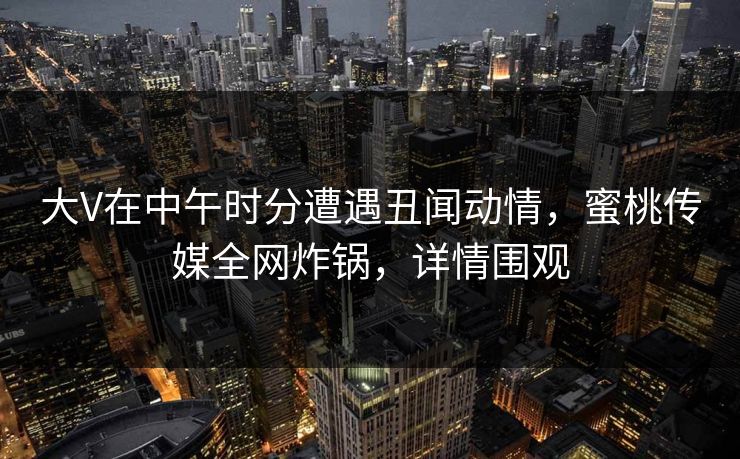 大V在中午时分遭遇丑闻动情,蜜桃传媒全网炸锅,详情围观 大V在中午时分遭遇丑闻动情,蜜桃传媒全网炸锅,详情围观