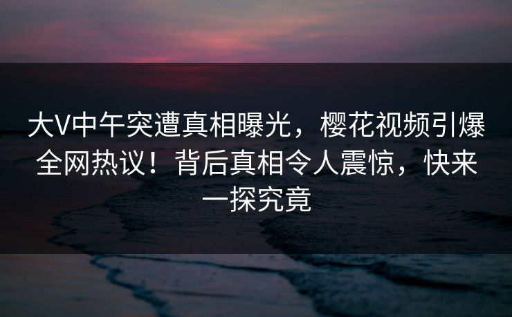 大V中午突遭真相曝光,樱花视频引爆全网热议!背后真相令人震惊,快来一探究竟 大V中午突遭真相曝光,樱花视频引爆全网热议!背后真相令人震惊,快来一探究竟