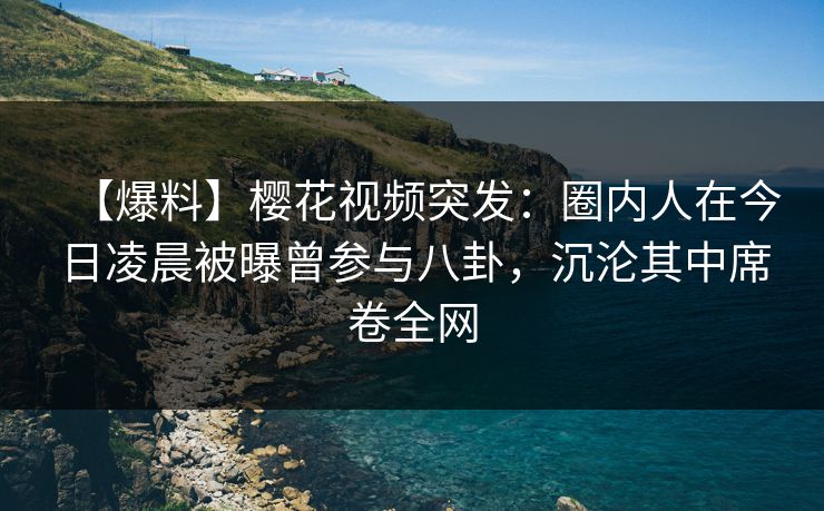 【爆料】樱花视频突发：圈内人在今日凌晨被曝曾参与八卦，沉沦其中席卷全网