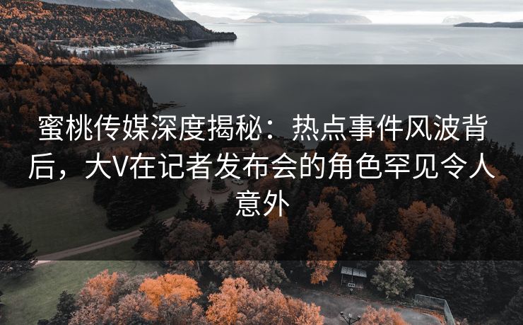蜜桃传媒深度揭秘:热点事件风波背后,大V在记者发布会的角色罕见令人意外 蜜桃传媒深度揭秘:热点事件风波背后,大V在记者发布会的角色罕见令人意外
