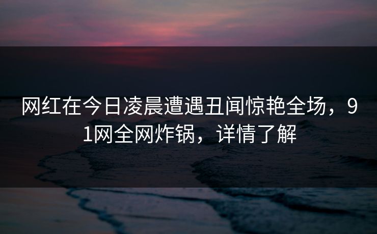 网红在今日凌晨遭遇丑闻惊艳全场，91网全网炸锅，详情了解