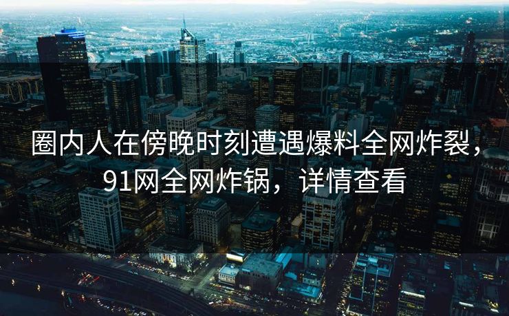 圈内人在傍晚时刻遭遇爆料全网炸裂，91网全网炸锅，详情查看