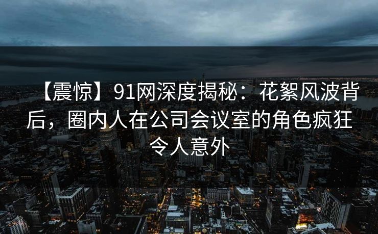 【震惊】91网深度揭秘：花絮风波背后，圈内人在公司会议室的角色疯狂令人意外