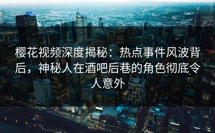 樱花视频深度揭秘：热点事件风波背后，神秘人在酒吧后巷的角色彻底令人意外