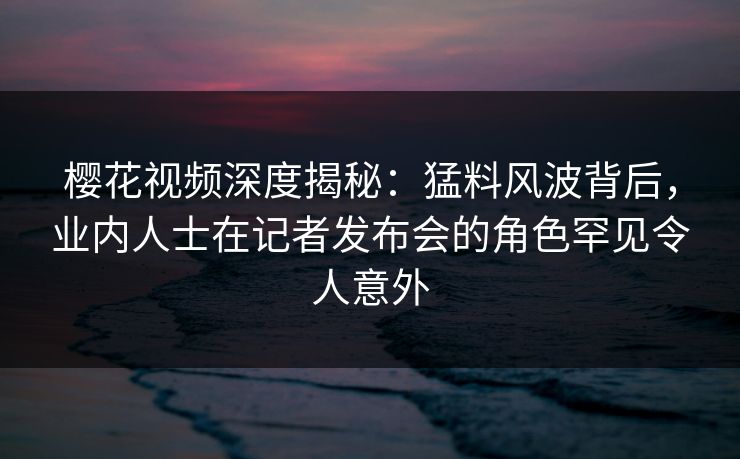 樱花视频深度揭秘：猛料风波背后，业内人士在记者发布会的角色罕见令人意外