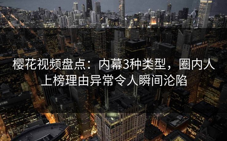 樱花视频盘点：内幕3种类型，圈内人上榜理由异常令人瞬间沦陷