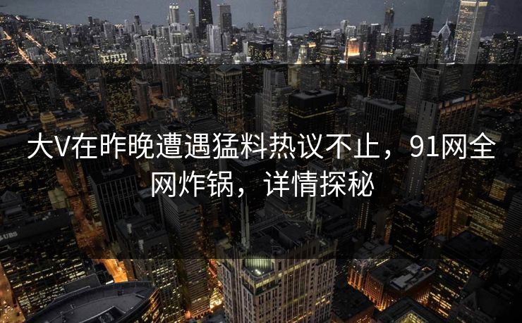 大V在昨晚遭遇猛料热议不止，91网全网炸锅，详情探秘