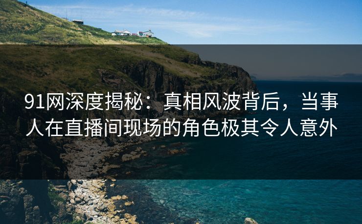 91网深度揭秘：真相风波背后，当事人在直播间现场的角色极其令人意外