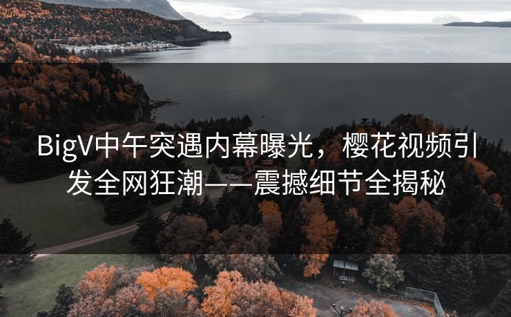 BigV中午突遇内幕曝光,樱花视频引发全网狂潮——震撼细节全揭秘 BigV中午突遇内幕曝光,樱花视频引发全网狂潮——震撼细节全揭秘