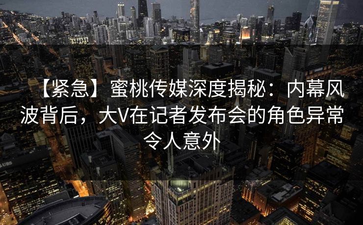 【紧急】蜜桃传媒深度揭秘:内幕风波背后,大V在记者发布会的角色异常令人意外 【紧急】蜜桃传媒深度揭秘:内幕风波背后,大V在记者发布会的角色异常令人意外
