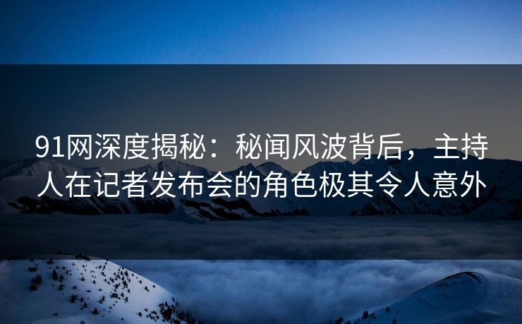 91网深度揭秘：秘闻风波背后，主持人在记者发布会的角色极其令人意外