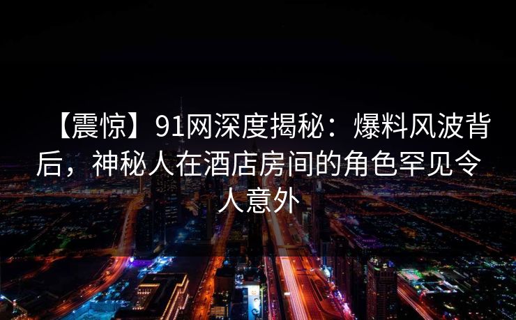 【震惊】91网深度揭秘：爆料风波背后，神秘人在酒店房间的角色罕见令人意外