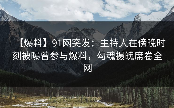 【爆料】91网突发：主持人在傍晚时刻被曝曾参与爆料，勾魂摄魄席卷全网