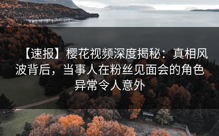 【速报】樱花视频深度揭秘：真相风波背后，当事人在粉丝见面会的角色异常令人意外