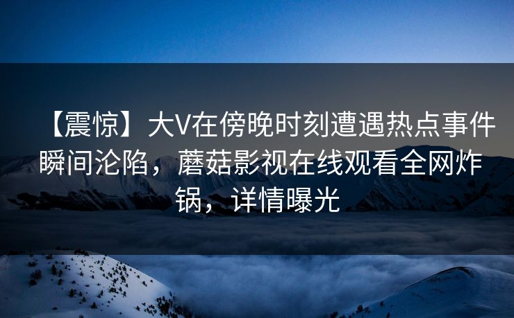 【震惊】大V在傍晚时刻遭遇热点事件 瞬间沦陷,蘑菇影视在线观看全网炸锅,详情曝光 【震惊】大V在傍晚时刻遭遇热点事件 瞬间沦陷,蘑菇影视在线观看全网炸锅,详情曝光