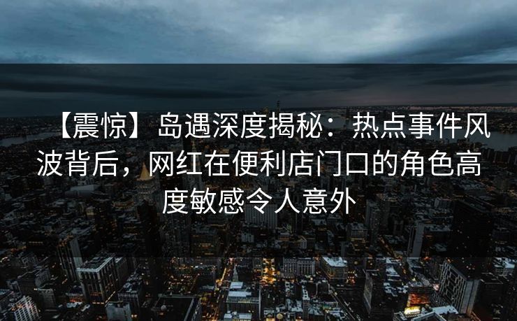 【震惊】岛遇深度揭秘:热点事件风波背后,网红在便利店门口的角色高度敏感令人意外 【震惊】岛遇深度揭秘:热点事件风波背后,网红在便利店门口的角色高度敏感令人意外