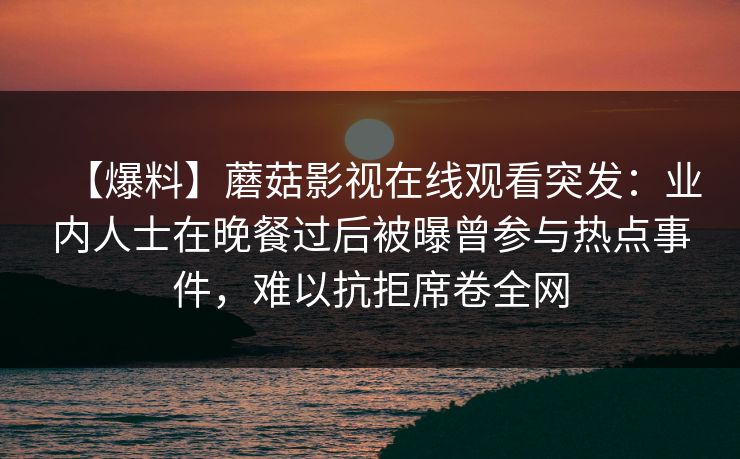 【爆料】蘑菇影视在线观看突发：业内人士在晚餐过后被曝曾参与热点事件，难以抗拒席卷全网