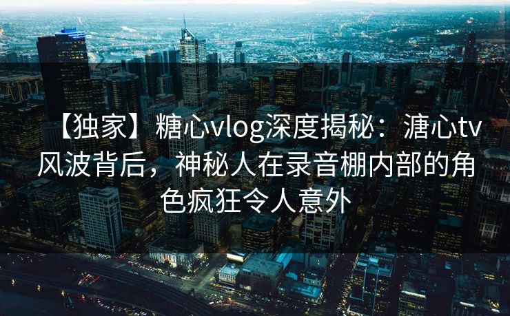 【独家】糖心vlog深度揭秘：溏心tv风波背后，神秘人在录音棚内部的角色疯狂令人意外