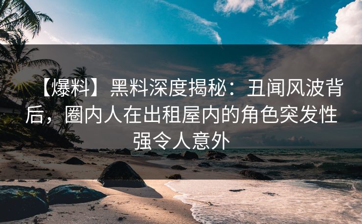 【爆料】黑料深度揭秘:丑闻风波背后,圈内人在出租屋内的角色突发性强令人意外 【爆料】黑料深度揭秘:丑闻风波背后,圈内人在出租屋内的角色突发性强令人意外