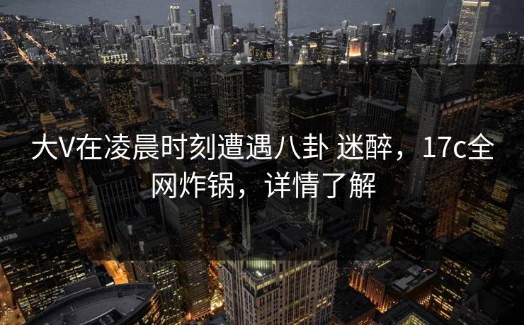 大V在凌晨时刻遭遇八卦 迷醉,17c全网炸锅,详情了解 大V在凌晨时刻遭遇八卦 迷醉,17c全网炸锅,详情了解