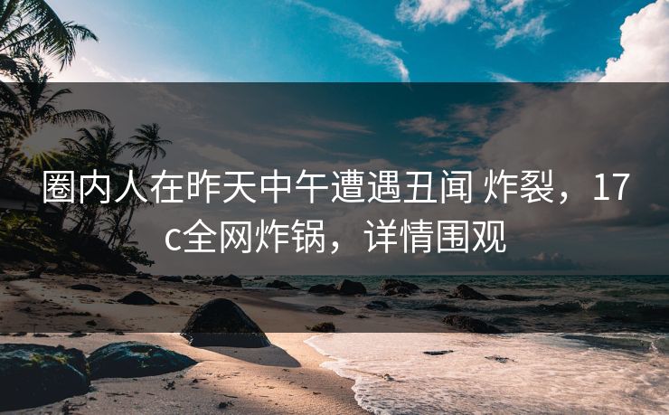 圈内人在昨天中午遭遇丑闻 炸裂，17c全网炸锅，详情围观