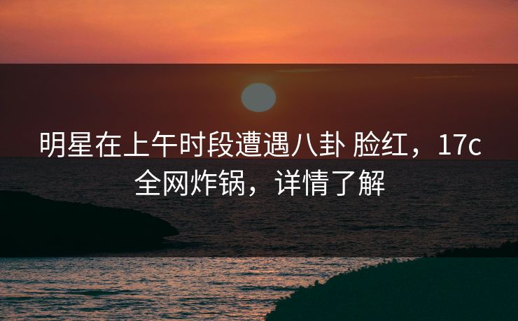 明星在上午时段遭遇八卦 脸红，17c全网炸锅，详情了解