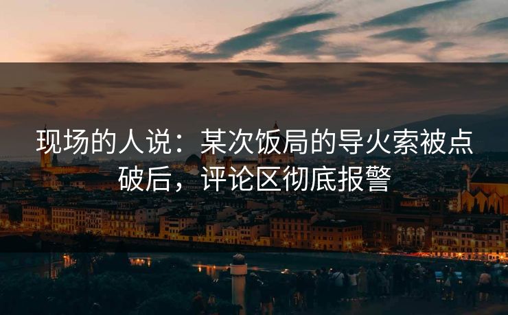 现场的人说：某次饭局的导火索被点破后，评论区彻底报警
