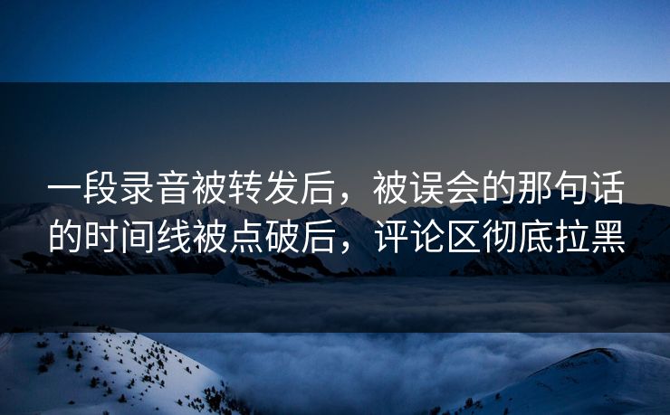 一段录音被转发后，被误会的那句话的时间线被点破后，评论区彻底拉黑