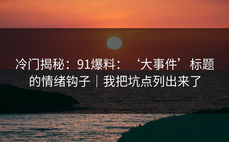 冷门揭秘：91爆料：‘大事件’标题的情绪钩子｜我把坑点列出来了