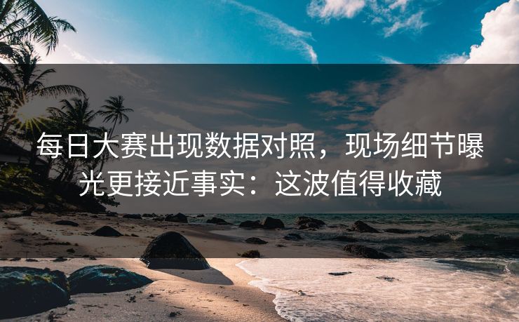 每日大赛出现数据对照，现场细节曝光更接近事实：这波值得收藏