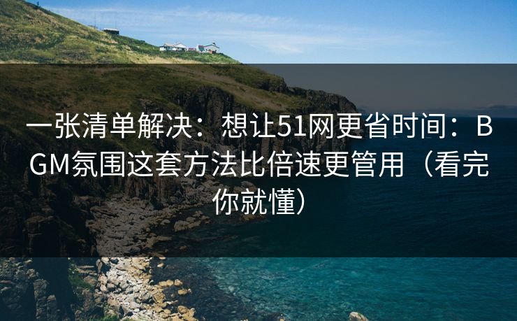 一张清单解决：想让51网更省时间：BGM氛围这套方法比倍速更管用（看完你就懂）