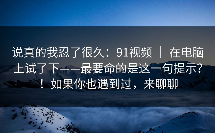 说真的我忍了很久：91视频 ｜ 在电脑上试了下——最要命的是这一句提示？！如果你也遇到过，来聊聊