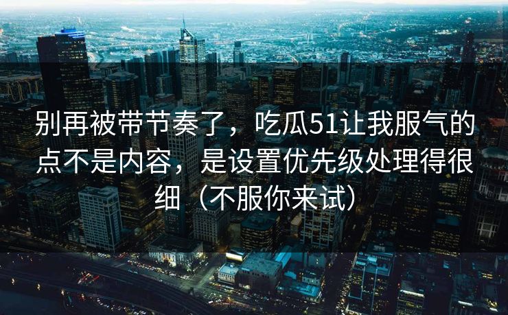 别再被带节奏了,吃瓜51让我服气的点不是内容,是设置优先级处理得很细(不服你来试) 别再被带节奏了,吃瓜51让我服气的点不是内容,是设置优先级处理得很细(不服你来试)