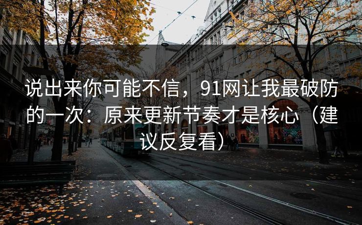 说出来你可能不信，91网让我最破防的一次：原来更新节奏才是核心（建议反复看）