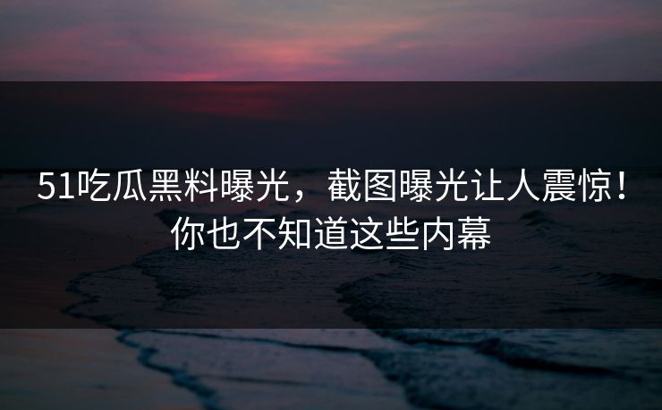 51吃瓜黑料曝光,截图曝光让人震惊!你也不知道这些内幕 51吃瓜黑料曝光,截图曝光让人震惊!你也不知道这些内幕