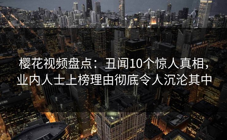 樱花视频盘点：丑闻10个惊人真相，业内人士上榜理由彻底令人沉沦其中