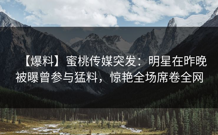 【爆料】蜜桃传媒突发:明星在昨晚被曝曾参与猛料,惊艳全场席卷全网 【爆料】蜜桃传媒突发:明星在昨晚被曝曾参与猛料,惊艳全场席卷全网