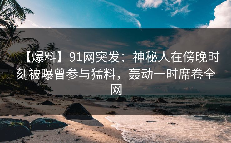【爆料】91网突发：神秘人在傍晚时刻被曝曾参与猛料，轰动一时席卷全网