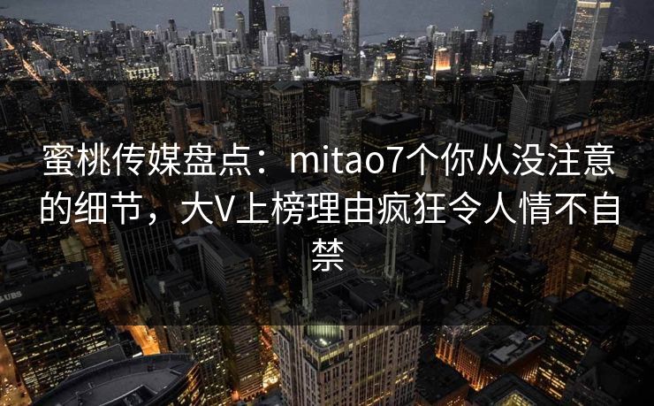 蜜桃传媒盘点:mitao7个你从没注意的细节,大V上榜理由疯狂令人情不自禁 蜜桃传媒盘点:mitao7个你从没注意的细节,大V上榜理由疯狂令人情不自禁