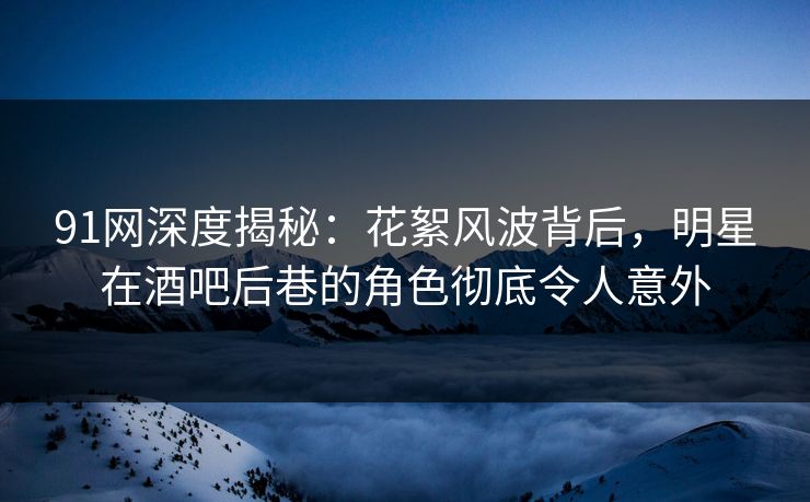 91网深度揭秘：花絮风波背后，明星在酒吧后巷的角色彻底令人意外