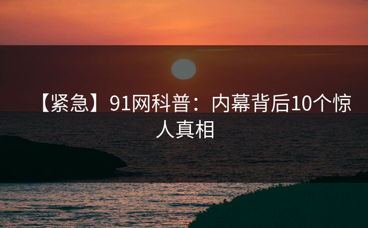 【紧急】91网科普:内幕背后10个惊人真相 【紧急】91网科普:内幕背后10个惊人真相