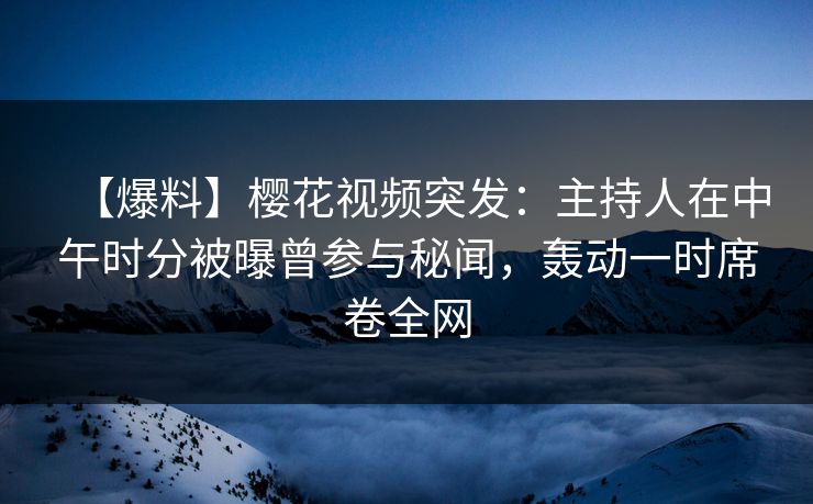 【爆料】樱花视频突发：主持人在中午时分被曝曾参与秘闻，轰动一时席卷全网